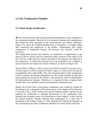 16
2.2 The Combustion Chamber
2.2.1 Basic design consideration
At the very heart of the current project lied the development of the combustor or
the combustion chamber. Therefore, it is of interest to examine the considerations
that dictate the basic geometry of the ―conventional‖ gas turbine combustor.
Figure 2.3a shows the simplest possible form of combustor—a straight-walled
duct connecting the compressor to the turbine. Unfortunately, this simple
arrangement is impractical because the pressure loss incurred would be
excessive.
The fundamental pressure loss because of combustion is proportional to the
square of the air velocity and, for compressor outlet velocities of the order of 270
m/s, this loss could amount to almost one-third of the pressure rise achieved in
the compressor. To reduce this pressure loss to an acceptable level, a diffuser is
used to lower the air velocity by a factor of about 5, as shown in Figure 2.8b.
Having fitted a diffuser, a flow reversal must then be created to provide a low-
velocity region in which to anchor the flame. Figure 2.3c shows how this may be
accomplished with a plain baffle. The only remaining defect in this arrangement
is that to produce the desired temperature rise, the overall chamber air/fuel ratio
must normally be around 30–40, which is well outside the limits of flammability
for hydrocarbon–air mixtures. Therefore, it is required to have a region where
air/fuel ratio is low and this is known as the primary combustion zone.
Ideally, the air/fuel ratio in the primary combustion zone should be around 28,
the primary zone is designed (will be discussed in a later chapter of this thesis) in
a way that it has a lower air/fuel ratio and the burning initiates and the air not
required for combustion is admitted downstream of the combustion zone
(primary and secondary zones, to be discussed in a later chapter) to mix with the
hot burned products, thereby reducing their temperature to a value that is
acceptable to the turbine. Figure 2.3 thus illustrates the logical development of
the conventional gas turbine combustion chamber in its most widely used form.
 
