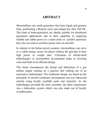 ii
ABSTRACT
Microturbines are small generators that burn liquid and gaseous
fuels, performing a Brayton cycle and ranged less than 250 kW.
This kind of turbo-generators are ideally suitable for distributed
generation applications due to their capability in supplying
reliable and stable power in a stand alone or parallel operation,
they also are used as auxiliary power units on aircrafts.
In relation to the Indian power scenario, microturbines can serve
as a viable energy source for places without the grid due to their
high power to weight ratio .Utilization of off-the-shelf
turbochargers in microturbine development helps in lowering
costs and leads to an efficient design.
This thesis encompasses the design and fabrication of a gas
turbine engine running on a gaseous fuel making use of an
automotive turbocharger. The combustor design was based on the
principles of aircraft combustor development and was fabricated
entirely using locally available parts and materials. As the
turbocharger provided the rotor assembly, the other requirement
was a lubrication system which was also made out of locally
available parts.
 