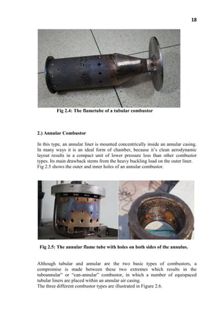 18
Fig 2.4: The flametube of a tubular combustor
2.) Annular Combustor
In this type, an annular liner is mounted concentrically inside an annular casing.
In many ways it is an ideal form of chamber, because it’s clean aerodynamic
layout results in a compact unit of lower pressure loss than other combustor
types. Its main drawback stems from the heavy buckling load on the outer liner.
Fig 2.5 shows the outer and inner holes of an annular combustor.
Fig 2.5: The annular flame tube with holes on both sides of the annulus.
Although tubular and annular are the two basic types of combustors, a
compromise is made between these two extremes which results in the
tuboannular‖ or ―can-annular‖ combustor, in which a number of equispaced
tubular liners are placed within an annular air casing.
The three different combustor types are illustrated in Figure 2.6.
 