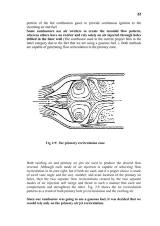 22
portion of the hot combustion gases to provide continuous ignition to the
incoming air and fuel.
Some combustors use air swirlers to create the toroidal flow pattern,
whereas others have no swirler and rely solely on air injected through holes
drilled in the liner wall (The combustor used in the current project falls in the
latter category due to the fact that we are using a gaseous fuel. ). Both methods
are capable of generating flow recirculation in the primary zone.
Fig 2.9: The primary recirculation zone
Both swirling air and primary air jets are used to produce the desired flow
reversal. Although each mode of air injection is capable of achieving flow
recirculation in its own right, but if both are used, and if a proper choice is made
of swirl vane angle and the size, number, and axial location of the primary air
holes, then the two separate flow recirculations created by the two separate
modes of air injection will merge and blend in such a manner that each one
complements and strengthens the other. Fig. 2.9 shows the air recirculation
patterns as a result of both primary hole jet recirculation and the swirling air.
Since our combustor was going to use a gaseous fuel, it was decided that we
would rely only on the primary air jet recirculation.
 