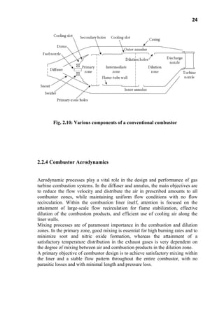 24
Fig. 2.10: Various components of a conventional combustor
2.2.4 Combustor Aerodynamics
Aerodynamic processes play a vital role in the design and performance of gas
turbine combustion systems. In the diffuser and annulus, the main objectives are
to reduce the flow velocity and distribute the air in prescribed amounts to all
combustor zones, while maintaining uniform flow conditions with no flow
recirculation. Within the combustion liner itself, attention is focused on the
attainment of large-scale flow recirculation for flame stabilization, effective
dilution of the combustion products, and efficient use of cooling air along the
liner walls.
Mixing processes are of paramount importance in the combustion and dilution
zones. In the primary zone, good mixing is essential for high burning rates and to
minimize soot and nitric oxide formation, whereas the attainment of a
satisfactory temperature distribution in the exhaust gases is very dependent on
the degree of mixing between air and combustion products in the dilution zone.
A primary objective of combustor design is to achieve satisfactory mixing within
the liner and a stable flow pattern throughout the entire combustor, with no
parasitic losses and with minimal length and pressure loss.
 