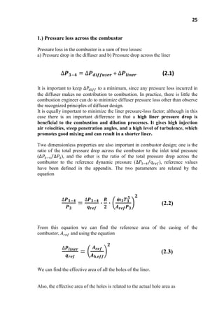 25
1.) Pressure loss across the combustor
Pressure loss in the combustor is a sum of two losses:
a) Pressure drop in the diffuser and b) Pressure drop across the liner
(2.1)
It is important to keep to a minimum, since any pressure loss incurred in
the diffuser makes no contribution to combustion. In practice, there is little the
combustion engineer can do to minimize diffuser pressure loss other than observe
the recognized principles of diffuser design.
It is equally important to minimize the liner pressure-loss factor; although in this
case there is an important difference in that a high liner pressure drop is
beneficial to the combustion and dilution processes. It gives high injection
air velocities, steep penetration angles, and a high level of turbulence, which
promotes good mixing and can result in a shorter liner.
Two dimensionless properties are also important in combustor design; one is the
ratio of the total pressure drop across the combustor to the inlet total pressure
( ), and the other is the ratio of the total pressure drop across the
combustor to the reference dynamic pressure ( ), reference values
have been defined in the appendix. The two parameters are related by the
equation
(2.2)
From this equation we can find the reference area of the casing of the
combustor, and using the equation
(2.3)
We can find the effective area of all the holes of the liner.
Also, the effective area of the holes is related to the actual hole area as
 