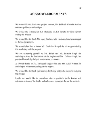 iii
ACKNOWLEDGEMENTS
We would like to thank our project mentor, Dr. Subhash Chander for his
constant guidance and critique.
We would like to thank Dr. R.S Bharj and Dr. S.S Sandhu for their support
during the project.
We would like to thank Mr. Ajay Trehan, who motivated and encouraged
us during the project.
We would also like to thank Mr. Davinder Bhogal for his support during
the natal stages of the project.
We are extremely grateful to Mr. Satish and Mr. Jatinder Singh for
assisting us with the fabrication of the engine and Mr. Dalbeer Singh, his
practical knowledge helped us at several occasions.
A special thanks to Mr. Taranjeet Singh Sohal and Mr. Ankit Verma for
assisting us with the modeling of the engine.
We would like to thank our families for being endlessly supportive during
the project.
Lastly, we would like to extend our sincere gratitude to the known and
unknown writers of the books and references consulted during the project.
 