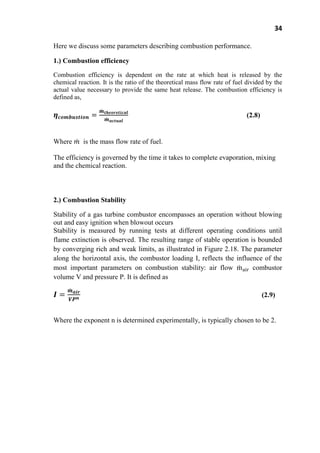 34
Here we discuss some parameters describing combustion performance.
1.) Combustion efficiency
Combustion efficiency is dependent on the rate at which heat is released by the
chemical reaction. It is the ratio of the theoretical mass flow rate of fuel divided by the
actual value necessary to provide the same heat release. The combustion efficiency is
defined as,
(2.8)
Where is the mass flow rate of fuel.
The efficiency is governed by the time it takes to complete evaporation, mixing
and the chemical reaction.
2.) Combustion Stability
Stability of a gas turbine combustor encompasses an operation without blowing
out and easy ignition when blowout occurs
Stability is measured by running tests at different operating conditions until
flame extinction is observed. The resulting range of stable operation is bounded
by converging rich and weak limits, as illustrated in Figure 2.18. The parameter
along the horizontal axis, the combustor loading I, reflects the influence of the
most important parameters on combustion stability: air flow combustor
volume V and pressure P. It is defined as
(2.9)
Where the exponent n is determined experimentally, is typically chosen to be 2.
 