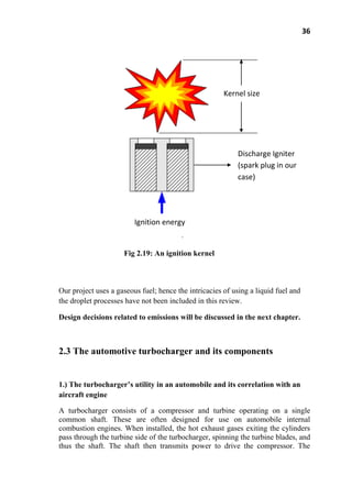 36
Fig 2.19: An ignition kernel
Our project uses a gaseous fuel; hence the intricacies of using a liquid fuel and
the droplet processes have not been included in this review.
Design decisions related to emissions will be discussed in the next chapter.
2.3 The automotive turbocharger and its components
1.) The turbocharger’s utility in an automobile and its correlation with an
aircraft engine
A turbocharger consists of a compressor and turbine operating on a single
common shaft. These are often designed for use on automobile internal
combustion engines. When installed, the hot exhaust gases exiting the cylinders
pass through the turbine side of the turbocharger, spinning the turbine blades, and
thus the shaft. The shaft then transmits power to drive the compressor. The
Kernel size
Ignition energy
Discharge Igniter
(spark plug in our
case)
 