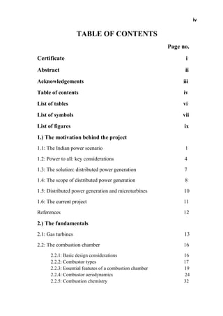 iv
TABLE OF CONTENTS
Page no.
Certificate i
Abstract ii
Acknowledgements iii
Table of contents iv
List of tables vi
List of symbols vii
List of figures ix
1.) The motivation behind the project
1.1: The Indian power scenario 1
1.2: Power to all: key considerations 4
1.3: The solution: distributed power generation 7
1.4: The scope of distributed power generation 8
1.5: Distributed power generation and microturbines 10
1.6: The current project 11
References 12
2.) The fundamentals
2.1: Gas turbines 13
2.2: The combustion chamber 16
2.2.1: Basic design considerations 16
2.2.2: Combustor types 17
2.2.3: Essential features of a combustion chamber 19
2.2.4: Combustor aerodynamics 24
2.2.5: Combustion chemistry 32
 