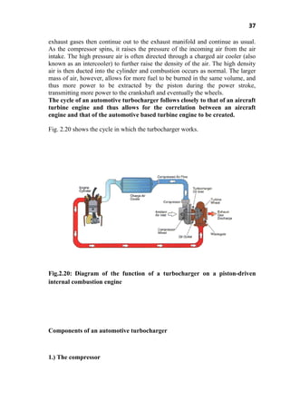 37
exhaust gases then continue out to the exhaust manifold and continue as usual.
As the compressor spins, it raises the pressure of the incoming air from the air
intake. The high pressure air is often directed through a charged air cooler (also
known as an intercooler) to further raise the density of the air. The high density
air is then ducted into the cylinder and combustion occurs as normal. The larger
mass of air, however, allows for more fuel to be burned in the same volume, and
thus more power to be extracted by the piston during the power stroke,
transmitting more power to the crankshaft and eventually the wheels.
The cycle of an automotive turbocharger follows closely to that of an aircraft
turbine engine and thus allows for the correlation between an aircraft
engine and that of the automotive based turbine engine to be created.
Fig. 2.20 shows the cycle in which the turbocharger works.
Fig.2.20: Diagram of the function of a turbocharger on a piston-driven
internal combustion engine
Components of an automotive turbocharger
1.) The compressor
 