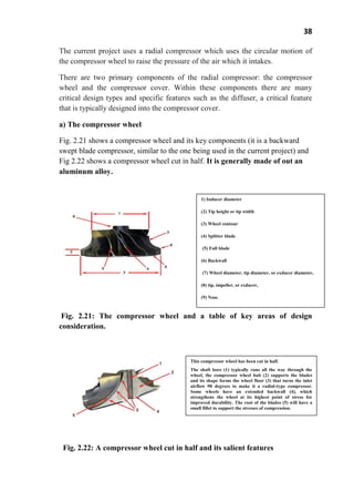 38
The current project uses a radial compressor which uses the circular motion of
the compressor wheel to raise the pressure of the air which it intakes.
There are two primary components of the radial compressor: the compressor
wheel and the compressor cover. Within these components there are many
critical design types and specific features such as the diffuser, a critical feature
that is typically designed into the compressor cover.
a) The compressor wheel
Fig. 2.21 shows a compressor wheel and its key components (it is a backward
swept blade compressor, similar to the one being used in the current project) and
Fig 2.22 shows a compressor wheel cut in half. It is generally made of out an
aluminum alloy.
Fig. 2.21: The compressor wheel and a table of key areas of design
consideration.
Fig. 2.22: A compressor wheel cut in half and its salient features
1) Inducer diameter
(2) Tip height or tip width
(3) Wheel contour
(4) Splitter blade
(5) Full blade
(6) Backwall
(7) Wheel diameter, tip diameter, or exducer diameter,
(8) tip, impeller, or exducer,
(9) Nose.
This compressor wheel has been cut in half.
The shaft bore (1) typically runs all the way through the
wheel, the compressor wheel hub (2) supports the blades
and its shape forms the wheel floor (3) that turns the inlet
airflow 90 degrees to make it a radial-type compressor.
Some wheels have an extended backwall (4), which
strengthens the wheel at its highest point of stress for
improved durability. The root of the blades (5) will have a
small fillet to support the stresses of compression.
 