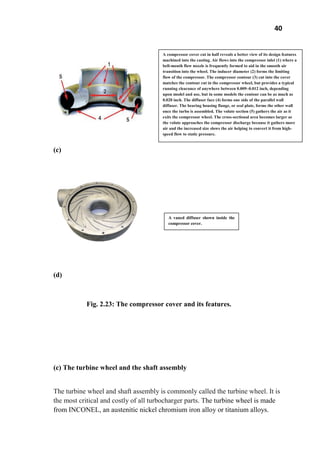 40
(c)
(d)
Fig. 2.23: The compressor cover and its features.
(c) The turbine wheel and the shaft assembly
The turbine wheel and shaft assembly is commonly called the turbine wheel. It is
the most critical and costly of all turbocharger parts. The turbine wheel is made
from INCONEL, an austenitic nickel chromium iron alloy or titanium alloys.
A compressor cover cut in half reveals a better view of its design features
machined into the casting. Air flows into the compressor inlet (1) where a
bell-mouth flow nozzle is frequently formed to aid in the smooth air
transition into the wheel. The inducer diameter (2) forms the limiting
flow of the compressor. The compressor contour (3) cut into the cover
matches the contour cut in the compressor wheel, but provides a typical
running clearance of anywhere between 0.009–0.012 inch, depending
upon model and use, but in some models the contour can be as much as
0.020 inch. The diffuser face (4) forms one side of the parallel wall
diffuser. The bearing housing flange, or seal plate, forms the other wall
once the turbo is assembled. The volute section (5) gathers the air as it
exits the compressor wheel. The cross-sectional area becomes larger as
the volute approaches the compressor discharge because it gathers more
air and the increased size slows the air helping to convert it from high-
speed flow to static pressure.
A vaned diffuser shown inside the
compressor cover.
 