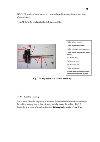41
INCONEL made turbines have a maximum allowable turbine inlet temperature
of about 800°C.
Fig 2.24 show the vital parts of a turbine assembly.
Fig. 2.24 Key areas of a turbine assembly
(d) The turbine housing
The exhaust from the engine or in our case from the combustion chamber enters
the turbine housing and is then directed radially to run the turbine. Fig.2.25
shows the key areas of a turbine housing. It is typically made of cast iron.
(1) The exducer diameter,
(2) The turbine wheel contour,
(4) The seal ring, or piston ring groove,
(5) The bearing journal or shaft bearing
surface,
(6) The stub shaft,
(7) the turbine wheel,
(8) The turbine shaft,
(9) The shoulder, and
(10) The rolled threads used to clamp
the compressor wheel onto the shaft.
 