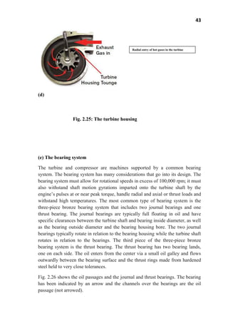 43
(d)
Fig. 2.25: The turbine housing
(e) The bearing system
The turbine and compressor are machines supported by a common bearing
system. The bearing system has many considerations that go into its design. The
bearing system must allow for rotational speeds in excess of 100,000 rpm; it must
also withstand shaft motion gyrations imparted onto the turbine shaft by the
engine’s pulses at or near peak torque, handle radial and axial or thrust loads and
withstand high temperatures. The most common type of bearing system is the
three-piece bronze bearing system that includes two journal bearings and one
thrust bearing. The journal bearings are typically full floating in oil and have
specific clearances between the turbine shaft and bearing inside diameter, as well
as the bearing outside diameter and the bearing housing bore. The two journal
bearings typically rotate in relation to the bearing housing while the turbine shaft
rotates in relation to the bearings. The third piece of the three-piece bronze
bearing system is the thrust bearing. The thrust bearing has two bearing lands,
one on each side. The oil enters from the center via a small oil galley and flows
outwardly between the bearing surface and the thrust rings made from hardened
steel held to very close tolerances.
Fig. 2.26 shows the oil passages and the journal and thrust bearings. The bearing
has been indicated by an arrow and the channels over the bearings are the oil
passage (not arrowed).
Radial entry of hot gases in the turbine
housing
 