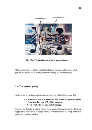 44
Fig. 2.26: The bearing assembly of a turbocharger
Other components of a turbo include the bearing housing and the seals which
prevent the air and the exhaust gases from entering the centre housing.
2.4 The gerotor pump
As far as the present project is concerned, we were looking for a pump that
Could work with lubrication oil and produce a pressure of 60-
100 psi at a flow rate of 5-10 liters/minute.
Would work without any sort of leakage.
Most of the locally available pumps were engine lubricant pumps which are
supposed to work inside the engine block, submerged in an oil sump and hence
presented a leakage problem.
Journal bearings
Thrust bearing
 