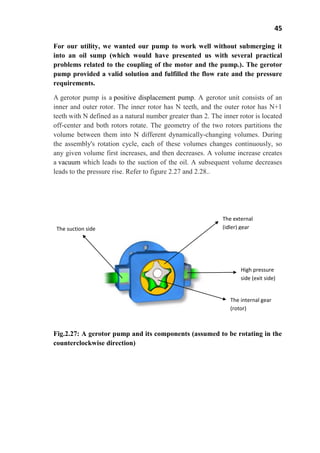 45
For our utility, we wanted our pump to work well without submerging it
into an oil sump (which would have presented us with several practical
problems related to the coupling of the motor and the pump.). The gerotor
pump provided a valid solution and fulfilled the flow rate and the pressure
requirements.
A gerotor pump is a positive displacement pump. A gerotor unit consists of an
inner and outer rotor. The inner rotor has N teeth, and the outer rotor has N+1
teeth with N defined as a natural number greater than 2. The inner rotor is located
off-center and both rotors rotate. The geometry of the two rotors partitions the
volume between them into N different dynamically-changing volumes. During
the assembly's rotation cycle, each of these volumes changes continuously, so
any given volume first increases, and then decreases. A volume increase creates
a vacuum which leads to the suction of the oil. A subsequent volume decreases
leads to the pressure rise. Refer to figure 2.27 and 2.28..
Fig.2.27: A gerotor pump and its components (assumed to be rotating in the
counterclockwise direction)
High pressure
side (exit side)
The external
(idler) gearThe suction side
The internal gear
(rotor)
 