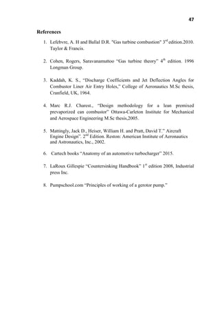 47
References
1. Lefebvre, A. H and Ballal D.R. "Gas turbine combustion" 3rd
edition.2010.
Taylor & Francis.
2. Cohen, Rogers, Saravanamuttoo ―Gas turbine theory‖ 4th
edition. 1996
Longman Group.
3. Kaddah, K. S., ―Discharge Coefficients and Jet Deflection Angles for
Combustor Liner Air Entry Holes,‖ College of Aeronautics M.Sc thesis,
Cranfield, UK, 1964.
4. Marc R.J. Charest., ―Design methodology for a lean premixed
prevaporized can combustor‖ Ottawa-Carleton Institute for Mechanical
and Aerospace Engineering M.Sc thesis,2005.
5. Mattingly, Jack D., Heiser, William H. and Pratt, David T.‖ Aircraft
Engine Design‖. 2nd
Edition. Reston: American Institute of Aeronautics
and Astronautics, Inc., 2002.
6. Cartech books ―Anatomy of an automotive turbocharger‖ 2015.
7. LaRoux Gillespie ―Countersinking Handbook‖ 1st
edition 2008, Industrial
press Inc.
8. Pumpschool.com ―Principles of working of a gerotor pump.‖
 