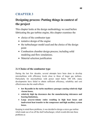 48
CHAPTER 3
Designing process: Putting things in context of
the project
This chapter looks at the design methodology we used before
fabricating the gas turbine engine, this chapter examines the
choice of the combustor type
tentative design of the engine
the turbocharger model used and the choice of the design
point
Combustion chamber design process; including solid
modeling and flow simulations.
Material selection justification
3.1 Choice of the combustor type
During the last few decades, several attempts have been done to develop
microturbines with efficiency levels close to those of larger gas turbines.
Particularly for microturbines with power rated below 100 kW, many
developments have failed to obtain sufficient efficiency, reliability and cost
effectiveness due the small-effects:
low Reynolds in the turbo machinery passages causing relatively high
viscous losses,
relatively high tip clearances due the manufacturing tolerances and
bearing limitations,
Large area-to-volume ratios resulting in high heat losses and
inadvertent heat transfer to the compressor and high auxiliary system
losses.
Keeping in mind these problems, it was decided to design a micro gas turbine
which made use of an off the shelf turbocharger, which would alleviate these
problems as
 