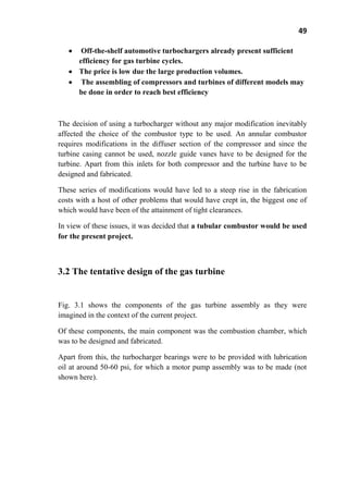 49
Off-the-shelf automotive turbochargers already present sufficient
efficiency for gas turbine cycles.
The price is low due the large production volumes.
The assembling of compressors and turbines of different models may
be done in order to reach best efficiency
The decision of using a turbocharger without any major modification inevitably
affected the choice of the combustor type to be used. An annular combustor
requires modifications in the diffuser section of the compressor and since the
turbine casing cannot be used, nozzle guide vanes have to be designed for the
turbine. Apart from this inlets for both compressor and the turbine have to be
designed and fabricated.
These series of modifications would have led to a steep rise in the fabrication
costs with a host of other problems that would have crept in, the biggest one of
which would have been of the attainment of tight clearances.
In view of these issues, it was decided that a tubular combustor would be used
for the present project.
3.2 The tentative design of the gas turbine
Fig. 3.1 shows the components of the gas turbine assembly as they were
imagined in the context of the current project.
Of these components, the main component was the combustion chamber, which
was to be designed and fabricated.
Apart from this, the turbocharger bearings were to be provided with lubrication
oil at around 50-60 psi, for which a motor pump assembly was to be made (not
shown here).
 