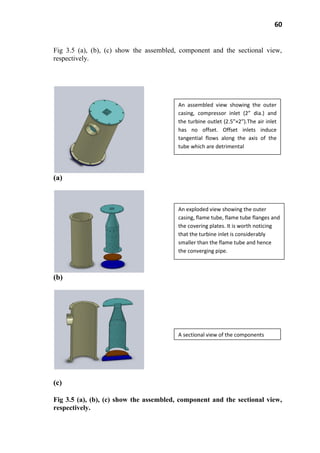 60
Fig 3.5 (a), (b), (c) show the assembled, component and the sectional view,
respectively.
(a)
(b)
(c)
Fig 3.5 (a), (b), (c) show the assembled, component and the sectional view,
respectively.
An assembled view showing the outer
casing, compressor inlet (2” dia.) and
the turbine outlet (2.5”×2”).The air inlet
has no offset. Offset inlets induce
tangential flows along the axis of the
tube which are detrimental
An exploded view showing the outer
casing, flame tube, flame tube flanges and
the covering plates. It is worth noticing
that the turbine inlet is considerably
smaller than the flame tube and hence
the converging pipe.
A sectional view of the components
 