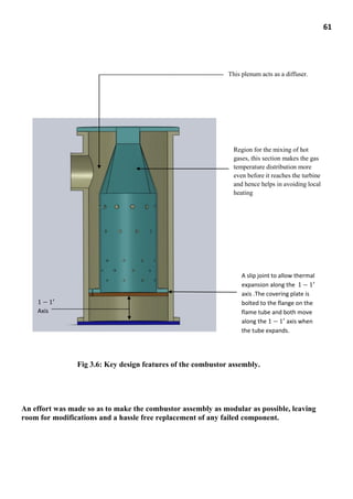 61
Fig 3.6: Key design features of the combustor assembly.
An effort was made so as to make the combustor assembly as modular as possible, leaving
room for modifications and a hassle free replacement of any failed component.
This plenum acts as a diffuser.
Region for the mixing of hot
gases, this section makes the gas
temperature distribution more
even before it reaches the turbine
and hence helps in avoiding local
heating
A slip joint to allow thermal
expansion along the
axis .The covering plate is
bolted to the flange on the
flame tube and both move
along the axis when
the tube expands.
Axis
 