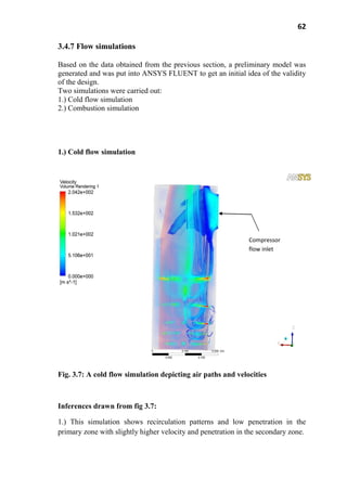 62
3.4.7 Flow simulations
Based on the data obtained from the previous section, a preliminary model was
generated and was put into ANSYS FLUENT to get an initial idea of the validity
of the design.
Two simulations were carried out:
1.) Cold flow simulation
2.) Combustion simulation
1.) Cold flow simulation
Fig. 3.7: A cold flow simulation depicting air paths and velocities
Inferences drawn from fig 3.7:
1.) This simulation shows recirculation patterns and low penetration in the
primary zone with slightly higher velocity and penetration in the secondary zone.
Compressor
flow inlet
 