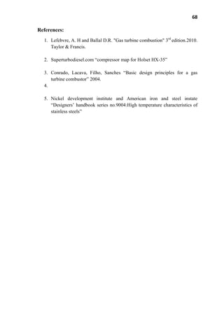 68
References:
1. Lefebvre, A. H and Ballal D.R. "Gas turbine combustion" 3rd
edition.2010.
Taylor & Francis.
2. Superturbodiesel.com ―compressor map for Holset HX-35‖
3. Conrado, Lacava, Filho, Sanches ―Basic design principles for a gas
turbine combustor‖ 2004.
4.
5. Nickel development institute and American iron and steel instate
―Designers’ handbook series no.9004:High temperature characteristics of
stainless steels‖
 