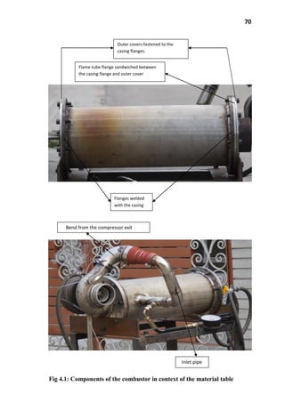 70
Flame tube flange sandwiched between
the casing flange and outer cover
Flanges welded
with the casing
Outer covers fastened to the
casing flanges.
Fig 4.1: Components of the combustor in context of the material table
Bend from the compressor exit
Inlet pipe
 