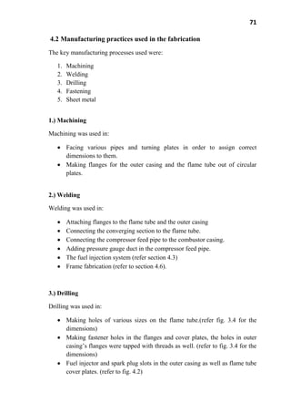 71
4.2 Manufacturing practices used in the fabrication
The key manufacturing processes used were:
1. Machining
2. Welding
3. Drilling
4. Fastening
5. Sheet metal
1.) Machining
Machining was used in:
Facing various pipes and turning plates in order to assign correct
dimensions to them.
Making flanges for the outer casing and the flame tube out of circular
plates.
2.) Welding
Welding was used in:
Attaching flanges to the flame tube and the outer casing
Connecting the converging section to the flame tube.
Connecting the compressor feed pipe to the combustor casing.
Adding pressure gauge duct in the compressor feed pipe.
The fuel injection system (refer section 4.3)
Frame fabrication (refer to section 4.6).
3.) Drilling
Drilling was used in:
Making holes of various sizes on the flame tube.(refer fig. 3.4 for the
dimensions)
Making fastener holes in the flanges and cover plates, the holes in outer
casing’s flanges were tapped with threads as well. (refer to fig. 3.4 for the
dimensions)
Fuel injector and spark plug slots in the outer casing as well as flame tube
cover plates. (refer to fig. 4.2)
 