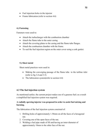 72
Fuel injection holes in the injector
Frame fabrication (refer to section 4.6)
4.) Fastening
Fasteners were used to:
Attach the turbocharger with the combustion chamber
Attach the flame tube to the outer casing
Attach the covering plates to the casing and the flame tube flanges.
Attach the combustion chamber with the frame.
To seal the fuel injection region on the outer cover using a cork gasket.
5.) Sheet metal
Sheet metal practices were used in:
Making the converging passage of the flame tube to the turbine inlet
(refer to fig 3.4 and 3.5)
The lubrication system(refer to section 4.4)
4.3 The fuel injection system
As mentioned earlier, the current project makes use of a gaseous fuel; as a result
a simplified fuel injection system was required.
A radially spewing injector was proposed in order to assist fuel mixing and
burning.
The fabrication of the fuel injection system consisted of:
1. Drilling holes of approximately 1.58mm on all the faces of a hexagonal
nut.
2. Covering one of the open faces of the nut.
3. Welding a fuel pipe made of SS and having an inner diameter of
approximately 10mm to the other face of the nut.
 
