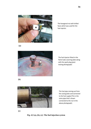 73
(a)
(b)
(c)
Fig. 4.2 (a), (b), (c): The fuel injection system
The hexagonal nut with drilled
faces which was used for the
fuel injector.
The fuel injector fitted in the
flame tube covering plate along
with the spark plug (post
testing photograph)
The fuel pipe coming out from
the casing plate and connected
to the fuel supply (This is the
same pipe that’s shown
connected to the nut in the
above photograph)
 