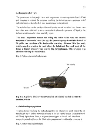 77
3.) Pressure relief valve
The pump used in this project was able to generate pressure up to the level of 200
psi, in order to restrict the pressure reaching the turbocharger; a pressure relief
valve ( in fig.4.4) was incorporated in the circuit.
The relief valve can be easily calibrated by the use of an Allen key, in our case
the valve was calibrated in such a way that it allowed a pressure of 70psi to the
turbo when the needle valve was fully open.
The most important reason for using the relief valve was the uneven
response of the needle valve (for e.g. the pressure gauge would rise from 0 to
20 psi in two rotations of its knob while reaching 150 from 20 in just one),
which posed a problem in controlling the lubricant flow and most of the
times a higher pressure was sent to the turbocharger. This problem was
eliminated using the relief valve.
Fig. 4.7 shows the relief valve used.
Fig 4.7: A generic pressure relief valve for a Sonalika tractor used in the
current project
4.) Oil cleaning equipments
To clean the oil reaching the turbocharger two oil filters were used, one in the oil
tank to get rid of coarse particles and one in the oil supply circuit (an automotive
oil filter). Apart from these, a magnet was dropped in the oil tank to collect
magnetic particles (due to the fabrication process and could not be removed.)
Fig. 4.8 show these components
Oil outlets
Oil inlet
 