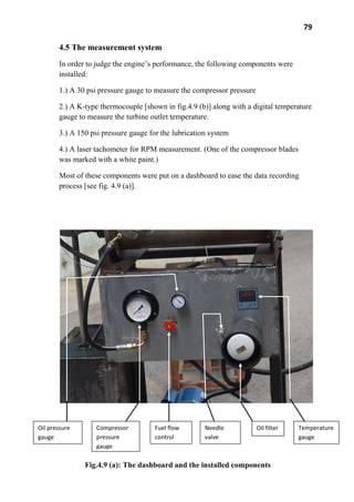 79
4.5 The measurement system
In order to judge the engine’s performance, the following components were
installed:
1.) A 30 psi pressure gauge to measure the compressor pressure
2.) A K-type thermocouple [shown in fig.4.9 (b)] along with a digital temperature
gauge to measure the turbine outlet temperature.
3.) A 150 psi pressure gauge for the lubrication system
4.) A laser tachometer for RPM measurement. (One of the compressor blades
was marked with a white paint.)
Most of these components were put on a dashboard to ease the data recording
process [see fig. 4.9 (a)].
Oil pressure
gauge
Compressor
pressure
gauge
Fuel flow
control
Needle
valve
Oil filter Temperature
gauge
Fig.4.9 (a): The dashboard and the installed components
 