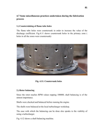 81
4.7 Some miscellaneous practices undertaken during the fabrication
process
1.) Countersinking of flame tube holes
The flame tube holes were countersunk in order to increase the value of the
discharge coefficient. Fig.4.11 shows countersunk holes in the primary zone (
holes in all the zones were countersunk)
Fig. 4.11: Countersunk holes
2.) Rotor balancing
Since the rotor reaches RPM values topping 100000, shaft balancing is of the
utmost importance.
Shafts were checked and balanced before running the engine.
The shafts were balanced at the local turbocharger workshop.
The ease with which the balancing can be done also speaks to the viability of
using a turbocharger.
Fig. 4.12 shows a shaft balancing machine.
 