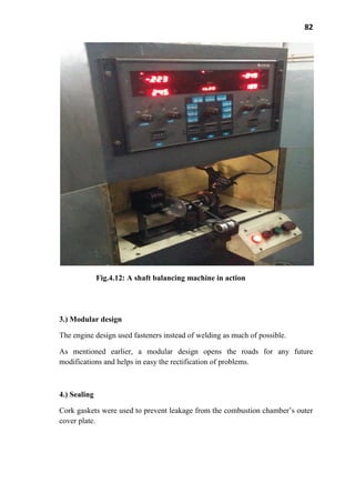 82
Fig.4.12: A shaft balancing machine in action
3.) Modular design
The engine design used fasteners instead of welding as much of possible.
As mentioned earlier, a modular design opens the roads for any future
modifications and helps in easy the rectification of problems.
4.) Sealing
Cork gaskets were used to prevent leakage from the combustion chamber’s outer
cover plate.
 