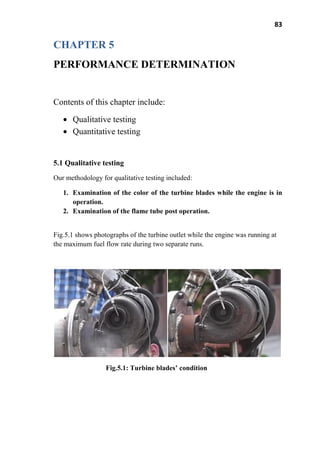 83
CHAPTER 5
PERFORMANCE DETERMINATION
Contents of this chapter include:
Qualitative testing
Quantitative testing
5.1 Qualitative testing
Our methodology for qualitative testing included:
1. Examination of the color of the turbine blades while the engine is in
operation.
2. Examination of the flame tube post operation.
Fig.5.1 shows photographs of the turbine outlet while the engine was running at
the maximum fuel flow rate during two separate runs.
Fig.5.1: Turbine blades’ condition
 