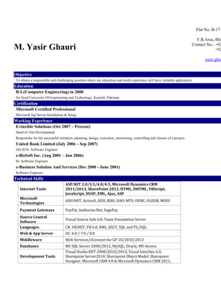 M. Yasir Ghauri
Flat No. B-17
F.B.Area, Blo
Contact No.: +92
+92
yasir.ghau
Objective
To obtain a responsible and challenging position where my education and work experience will have valuable application.
Education
B.S.(Computer Engineering) in 2000
Sir Syed University Of Engineering and Technology, Karachi, Pakistan.
Certification
Microsoft Certified Professional
Microsoft Sql Server Installation & Setup
Working Experience
Evincible Solutions (Oct 2007 – Present)
Head of .Net Development
Responsibe for the successful initiation, planning, design, execution, monitoring, controlling and closure of a project.
United Bank Limited (July 2006 – Sep 2007)
OG-II/Sr. Software Engineer
e-BizSoft Inc. (Aug 2001 – Jun 2006)
Sr. Software Engineer
e-Business Solution And Services (Dec 2000 - June 2001)
Software Engineer
Technical Skills
Internet Tools
ASP.NET 2.0/3.5/4.0/4.5, Microsoft Dynamics CRM
2011/2013, SharePoint 2013, HTML, DHTML, VBScript,
JavaScript, SOAP, XML, Ajax, ASP
Microsoft
Technologies
ADO.NET, ActiveX, ADO, RDO, DAO, MTS, ODBC, OLEDB, MOSS
Payment Gateways PayPal, Authorize.Net, SagePay
Source Control
Software
Visual Source Safe 6.0, Team Foundation Server
Languages C#, VB.NET, VB 6.0, XML, XSLT, SQL and PL/SQL
Web & App Server IIS 6.0 / 7.0 / 8.0
Middleware Web Services/eConnect for GP 10/2010/2013
Databases MS SQL Server 2008/2012, MySQL, Oracle, MS-Access
Development Tools
Visual Studio.NET 2008/2010/2013, Visual InterDev 6.0,
Sharepoint Server2010, Sharepoint Object Model, Sharepoint
Designer, Microsoft CRM 4.0 & Microsoft Dynamics CRM 2011.
 