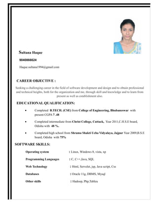 Sultana Haque
9040866624
Haque.sultana1994@gmail.com
CAREER OBJECTIVE :
Seeking a challenging career in the field of software development and design and to obtain professional
and technical heights, both for the organization and me, through skill and knowledge and to learn from
present as well as establishment also.
EDUCATIONAL QUALIFICATION:
• Completed B.TECH. (CSE) from College of Engineering, Bhubaneswar with
present CGPA 7 .48
• Completed intermediate from Christ College, Cuttack, Year 2011,C.H.S.E board,
Odisha with 48 %.
• Completed high school from Shrama Shakti Ucha Vidyalaya, Jajpur Year 2009,B.S.E
board, Odisha with 75%
SOFTWARE SKILLS:
Operating system : Linux, Windows 8, vista, xp
Programming Languages : C, C++,Java, SQL
Web Technology : Html, Servelet, jsp, Java script, Css
Databases : Oracle 11g, DBMS, Mysql
Other skills : Hadoop, Php,Tableu
 