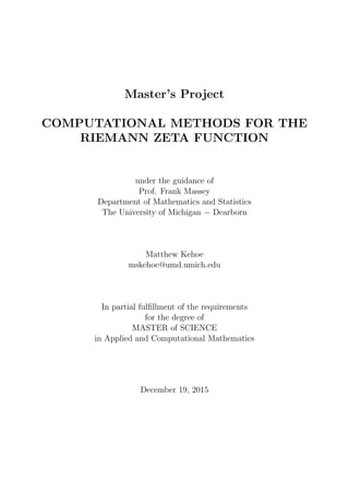 Master’s Project
COMPUTATIONAL METHODS FOR THE
RIEMANN ZETA FUNCTION
under the guidance of
Prof. Frank Massey
Department of Mathematics and Statistics
The University of Michigan − Dearborn
Matthew Kehoe
mskehoe@umd.umich.edu
In partial fulﬁllment of the requirements
for the degree of
MASTER of SCIENCE
in Applied and Computational Mathematics
December 19, 2015
 