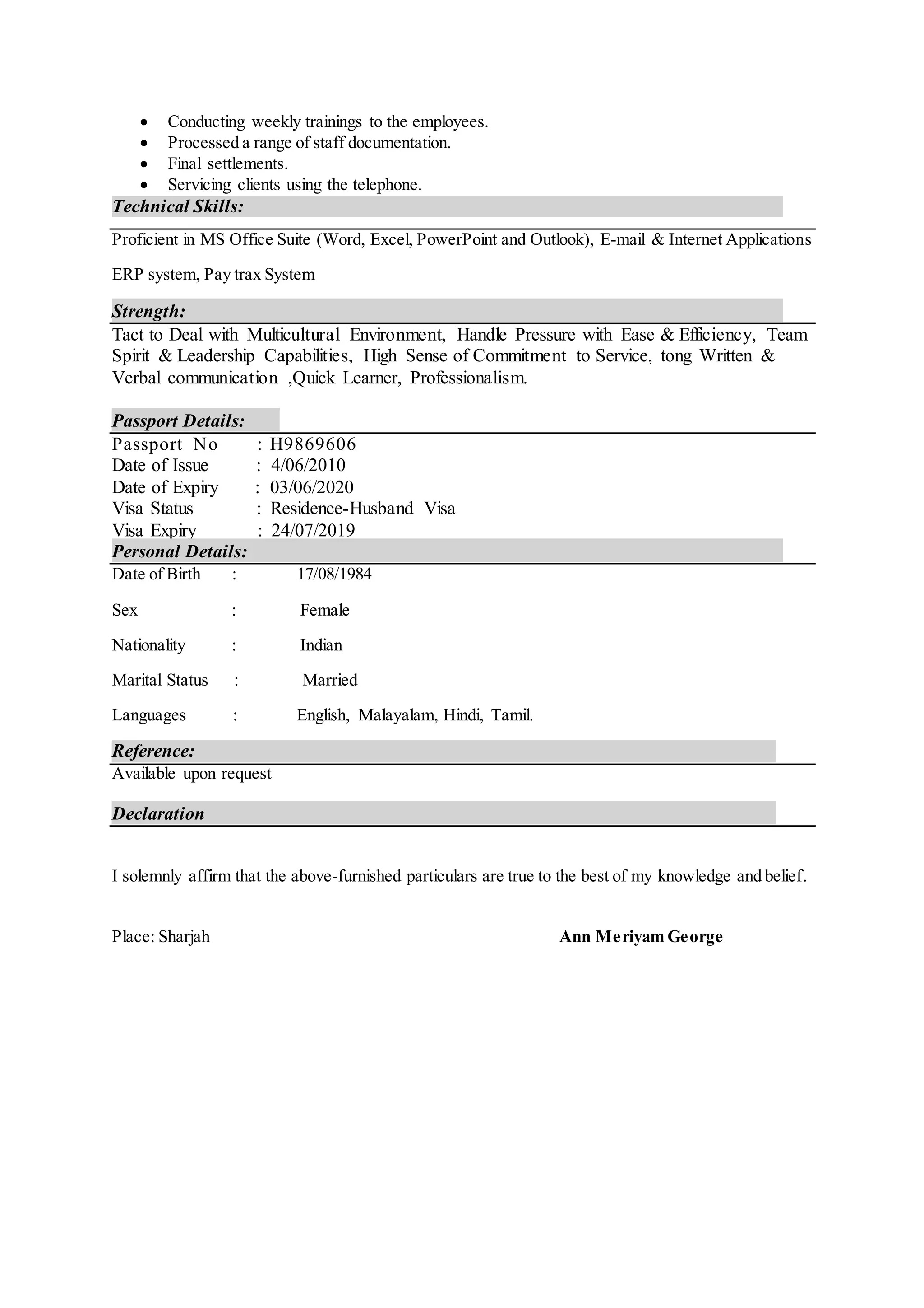  Conducting weekly trainings to the employees.
 Processed a range of staff documentation.
 Final settlements.
 Servicing clients using the telephone.
Technical Skills:
Proficient in MS Office Suite (Word, Excel, PowerPoint and Outlook), E-mail & Internet Applications
ERP system, Pay trax System
Strength:
Tact to Deal with Multicultural Environment, Handle Pressure with Ease & Efficiency, Team
Spirit & Leadership Capabilities, High Sense of Commitment to Service, tong Written &
Verbal communication ,Quick Learner, Professionalism.
Passport Details:
Passport No : H9869606
Date of Issue : 4/06/2010
Date of Expiry : 03/06/2020
Visa Status : Residence-Husband Visa
Visa Expiry : 24/07/2019
Personal Details:
Date of Birth : 17/08/1984
Sex : Female
Nationality : Indian
Marital Status : Married
Languages : English, Malayalam, Hindi, Tamil.
Reference:
Available upon request
Declaration
I solemnly affirm that the above-furnished particulars are true to the best of my knowledge and belief.
Place: Sharjah Ann Meriyam George
 