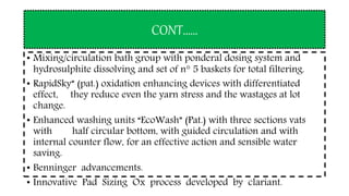 CONT……
• Mixing/circulation bath group with ponderal dosing system and
hydrosulphite dissolving and set of n° 5 baskets for total filtering.
• RapidSky” (pat.) oxidation enhancing devices with differentiated
effect, they reduce even the yarn stress and the wastages at lot
change.
• Enhanced washing units “EcoWash” (Pat.) with three sections vats
with half circular bottom, with guided circulation and with
internal counter flow, for an effective action and sensible water
saving.
• Benninger advancements.
• Innovative Pad Sizing Ox process developed by clariant.
 