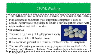 STONE Washing
• This method is most common and is used to give denim an 'old-look'.
• Pumice stone is one of the most important components used to
abrade the surface of the fabric to obtain a surface pattern effect with
color contrast and soft - handle.
Pumice Stones
• They are a light weight, highly porous rocky
substance which will float on water.
• It is a common product as a result of explosive volcanic eruptions.
• The world’s major pumice stone supplying countries are the U.S.A,
Turkey, Italy, Germany, Iceland, New Zealand, Japan, Indonesia and
Philippines etc.
 