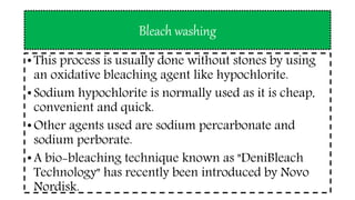 Bleach washing
• This process is usually done without stones by using
an oxidative bleaching agent like hypochlorite.
• Sodium hypochlorite is normally used as it is cheap,
convenient and quick.
• Other agents used are sodium percarbonate and
sodium perborate.
• A bio-bleaching technique known as "DeniBleach
Technology" has recently been introduced by Novo
Nordisk.
 