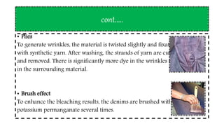cont.….
• Plies
To generate wrinkles, the material is twisted slightly and fixated
with synthetic yarn. After washing, the strands of yarn are cut
and removed. There is significantly more dye in the wrinkles than
in the surrounding material.
• Brush effect
To enhance the bleaching results, the denims are brushed with
potassium permanganate several times.
 