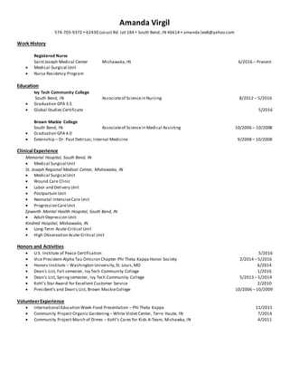 Amanda Virgil
574-703-9372 ▪ 62430 Locust Rd. Lot 184 ▪ South Bend, IN 46614 ▪ amanda.lee8@yahoo.com
Work History
Registered Nurse
SaintJoseph Medical Center Mishawaka,IN 6/2016 – Present
 Medical-Surgical Unit
 Nurse Residency Program
Education
Ivy Tech Community College
South Bend, IN Associateof Sciencein Nursing 8/2012 – 5/2016
 Graduation GPA 3.5
 Global Studies Certificate 5/2016
Brown Mackie College
South Bend, IN Associateof Sciencein Medical Assisting 10/2006 – 10/2008
 Graduation GPA 4.0
 Externship – Dr. Paul Detrisac,Internal Medicine 9/2008 – 10/2008
Clinical Experience
Memorial Hospital, South Bend, IN
 Medical Surgical Unit
St. Joseph Regional Medical Center, Mishawaka, IN
 Medical Surgical Unit
 Wound Care Clinic
 Labor and Delivery Unit
 Postpartum Unit
 Neonatal IntensiveCare Unit
 ProgressiveCareUnit
Epworth Mental Health Hospital, South Bend, IN
 Adult Depression Unit
Kindred Hospital, Mishawaka, IN
 Long-Term Acute-Critical Unit
 High Observation Acute-Critical Unit
Honors and Activities
 U.S. Institute of Peace Certification 5/2016
 Vice President-Alpha Tau Omicron Chapter-Phi Theta Kappa Honor Society 2/2014 – 5/2016
 Honors Institute – Washington University,St. Louis,MO 6/2014
 Dean’s List, Fall semester, Ivy Tech Community College 1/2016
 Dean’s List, Springsemester, Ivy Tech Community College 5/2013 – 5/2014
 Kohl’s Star Award for Excellent Customer Service 2/2010
 President’s and Dean’s List, Brown MackieCollege 10/2006 – 10/2009
VolunteerExperience
 International Education Week-Food Presentation – Phi Theta Kappa 11/2015
 Community Project-Organic Gardening – White Violet Center, Terre Haute, IN 7/2014
 Community Project-March of Dimes – Kohl’s Cares for Kids A-Team, Mishawka,IN 4/2011
 