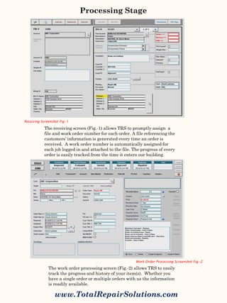 The receiving screen (Fig.-1) allows TRS to promptly assign a
file and work order number for each order. A file referencing the
customers’ information is generated every time an order is
received. A work order number is automatically assigned for
each job logged in and attached to the file. The progress of every
order is easily tracked from the time it enters our building.
The work order processing screen (Fig.-2) allows TRS to easily
track the progress and history of your item(s). Whether you
have a single order or multiple orders with us the information
is readily available.
Processing Stage
www.TotalRepairSolutions.com
Receiving Screenshot Fig.-1
Work Order Processing Screenshot Fig.-2
 