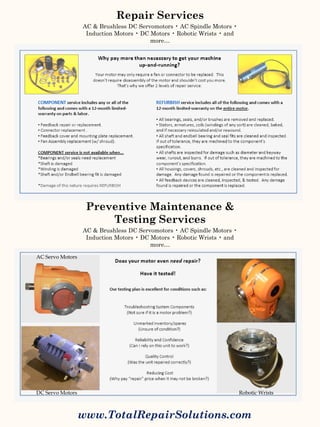 www.TotalRepairSolutions.com
DC Servo Motors
AC Servo Motors
Robotic Wrists
Repair Services
AC & Brushless DC Servomotors • AC Spindle Motors •
Induction Motors • DC Motors • Robotic Wrists • and
more…
Preventive Maintenance &
Testing Services
AC & Brushless DC Servomotors • AC Spindle Motors •
Induction Motors • DC Motors • Robotic Wrists • and
more…
 