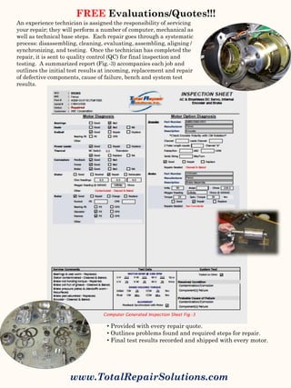 FREE Evaluations/Quotes!!!
www.TotalRepairSolutions.com
An experience technician is assigned the responsibility of servicing
your repair; they will perform a number of computer, mechanical as
well as technical base steps. Each repair goes through a systematic
process: disassembling, cleaning, evaluating, assembling, aligning /
synchronizing, and testing. Once the technician has completed the
repair, it is sent to quality control (QC) for final inspection and
testing. A summarized report (Fig.-3) accompanies each job and
outlines the initial test results at incoming, replacement and repair
of defective components, cause of failure, bench and system test
results.
• Provided with every repair quote.
• Outlines problems found and required steps for repair.
• Final test results recorded and shipped with every motor.
Computer Generated Inspection Sheet Fig.-3
 