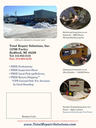 www.TotalRepairSolutions.com
Total Repair Solutions, Inc.
12700 Farley
Redford, MI 48239
Tel: 313-952-2153
Fax: 313-952-2152
Machining being done on an
Indramat – MKD Series
PE End Bell Bearing Fit
Alignment being done on an
Allen Bradley – 1326AB Series
Encoder Testing being done on a
Fanuc – Alpha α Series
Engineered Serial Encoder Test Fixture
All photos within this brochure were taken by and are the property of Total Repair Solutions, Inc.
• FREE Evaluations
• FREE Inspection Sheet
• FREE Local Pick-up/Delivery
• FREE Return Shipping *
*UPS Ground Only For Accounts
In Good Standing
Business Card
6,000 sq.-ft. dedicated to servomotor repair.
 