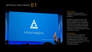 ARTIFICIAL INTELLIGENCE
01
AI Everywhere
Facebook states that artificial
intelligence is better than people at
perception.
Facebook is focused on advancing
artificial intelligence for the purpose
aligning relevant content, assisting our
daily lives, filtering spam, supporting
new forms of accessibility for disabled
individuals and powering new service
offerings such as indexing key moments
with friends in videos.
Key Takeaway
AI tools will be key to advancing
products and technologies into
ecosystems. We are seeing it in action
with Messenger and chat bots. The
engine that supports M is now the basis
to support the build out of
conversational bots.
 