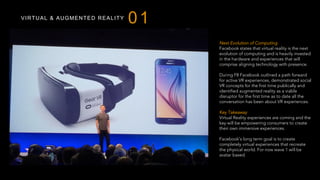 VIRTUAL & AUGMENTED REALITY
01
Next Evolution of Computing
Facebook states that virtual reality is the next
evolution of computing and is heavily invested
in the hardware and experiences that will
comprise aligning technology with presence.
During F8 Facebook outlined a path forward
for active VR experiences, demonstrated social
VR concepts for the first time publically and
identified augmented reality as a viable
disruptor for the first time as to date all the
conversation has been about VR experiences.
Key Takeaway
Virtual Reality experiences are coming and the
key will be empowering consumers to create
their own immersive experiences.
Facebook’s long term goal is to create
completely virtual experiences that recreate
the physical world. For now wave 1 will be
avatar based.
 