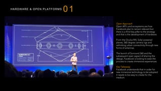 HARDWARE & OPEN PLATFORMS
01
Open Approach
Open API’s and ecosystems are how
Facebook plan to remain relevant but
there is a third key pillar to the strategy
and that is the development of hardware.
From the Oculus Rift, Solar powered
planes, 360 degree camera rigs and
rethinking urban connectivity through new
forms of antennas.
The launch of Surround 360 and the
subsequent open aspect of sharing the
design, Facebook is looking to ease the
process to create immersive experiences.
Key Takeaway
Facebook understands that in order for
new immersive technology to be adopted
it needs to be easy to create for the
medium.
 