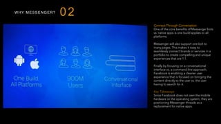 WHY MESSENGER?
Connect Through Conversation
One of the core benefits of Messenger bots
vs. native apps is one build applies to all
platforms.
Messenger will also support one bot to
many pages. This makes it easy to
seamlessly connect brands or services in a
portfolio to create compelling and unique
experiences that are 1:1.
Finally by focusing on a conversational
interface vs. a command line approach,
Facebook is enabling a cleaner user
experience that is focused on bringing the
content directly to the user vs. the user
having to search for it.
 
Key Takeaways
Since Facebook does not own the mobile
hardware or the operating system, they are
positioning Messenger threads as a
replacement for native apps.
02
 